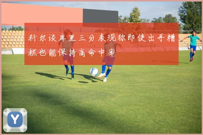 科尔谈库里三分表现称即使出手糟糕也能保持高命中率