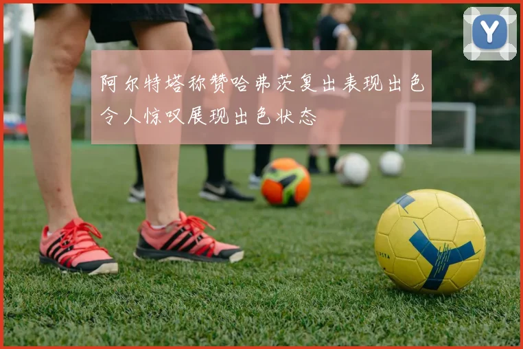 阿尔特塔称赞哈弗茨复出表现出色令人惊叹展现出色状态