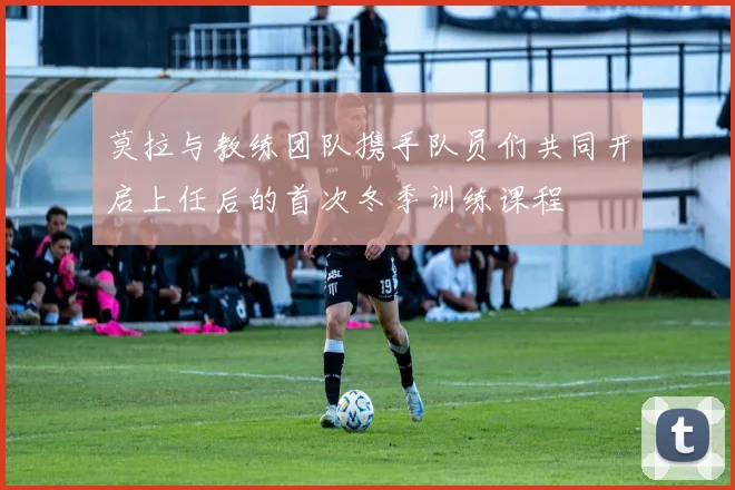 莫拉与教练团队携手队员们共同开启上任后的首次冬季训练课程