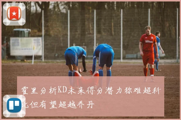 霍里分析KD未来得分潜力称难超科比但有望超越乔丹