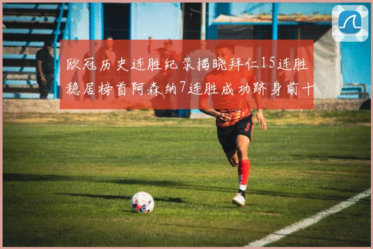欧冠历史连胜纪录揭晓拜仁15连胜稳居榜首阿森纳7连胜成功跻身前十
