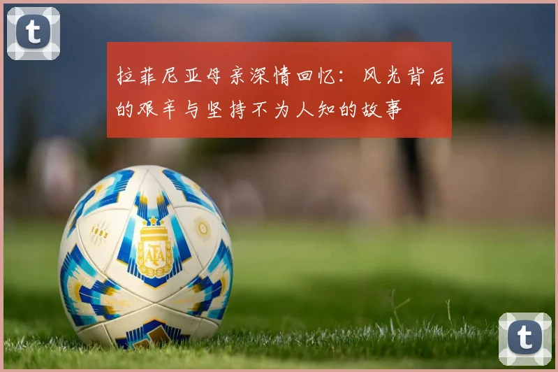 拉菲尼亚母亲深情回忆：风光背后的艰辛与坚持不为人知的故事