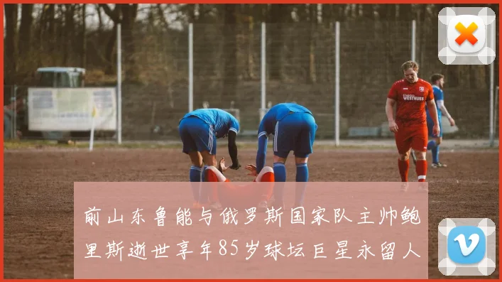 前山东鲁能与俄罗斯国家队主帅鲍里斯逝世享年85岁球坛巨星永留人间