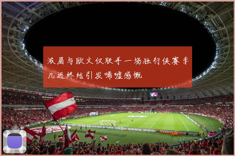 浓眉与欧文仅联手一场独行侠赛季几近终结引发唏嘘感慨