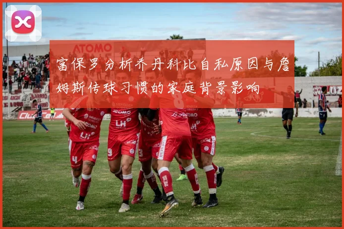 富保罗分析乔丹科比自私原因与詹姆斯传球习惯的家庭背景影响