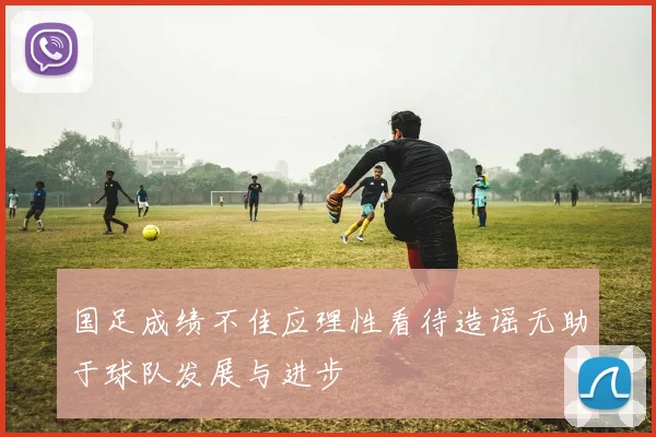 国足成绩不佳应理性看待造谣无助于球队发展与进步