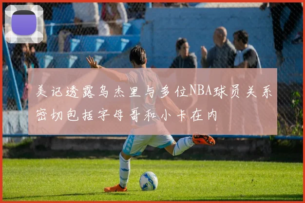 美记透露乌杰里与多位NBA球员关系密切包括字母哥和小卡在内