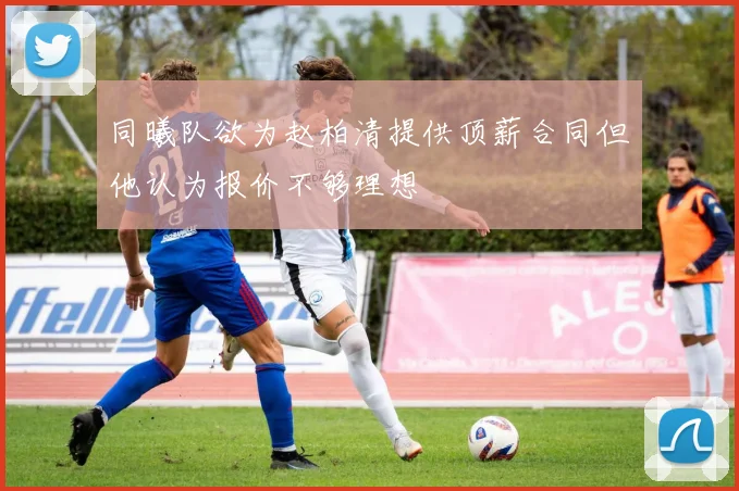 同曦队欲为赵柏清提供顶薪合同但他认为报价不够理想