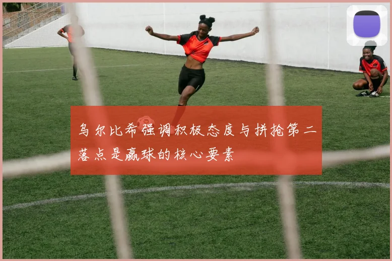 乌尔比希强调积极态度与拼抢第二落点是赢球的核心要素