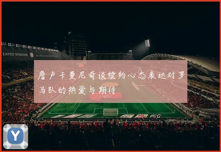詹卢卡曼尼奇谈续约心态表达对罗马队的热爱与期待