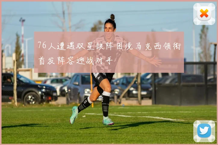 76人遭遇双星缺阵困境马克西领衔首发阵容迎战对手
