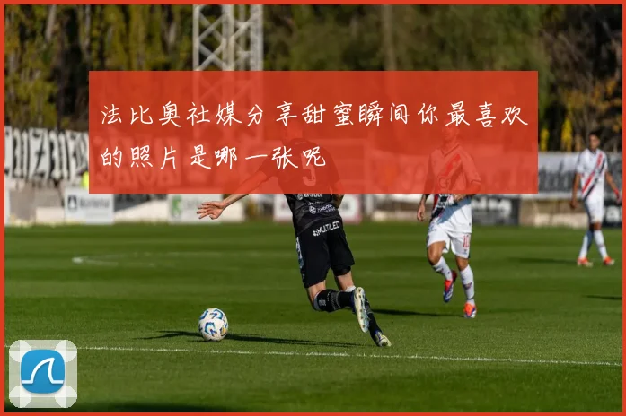 法比奥社媒分享甜蜜瞬间你最喜欢的照片是哪一张呢
