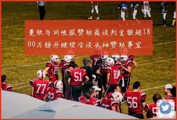 曼联与训练服赞助商谈判金额超1800万镑并继续洽谈衣袖赞助事宜